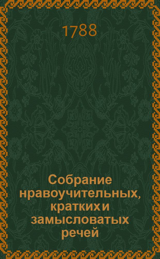 Собрание нравоучительных, кратких и замысловатых речей : В трех частях, в которых помещены так же различные вопросы и ответы, жизни и поступки, пословицы и разговоры древних философов, знатных государей и других знаменитых мужей. Ч.1 : О кратких витиеватых, нравоучительных изречениях и ответах на вопросы, древних философов и мудрецов