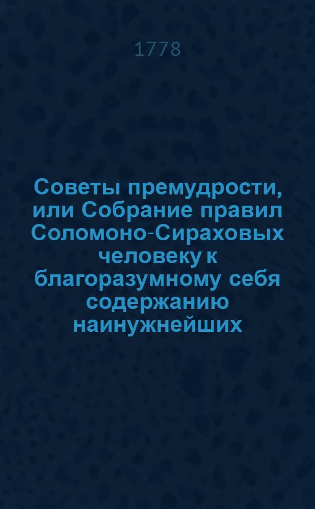 Советы премудрости, или Собрание правил Соломоно-Сираховых человеку к благоразумному себя содержанию наинужнейших, : С приложением на те правила рассуждений