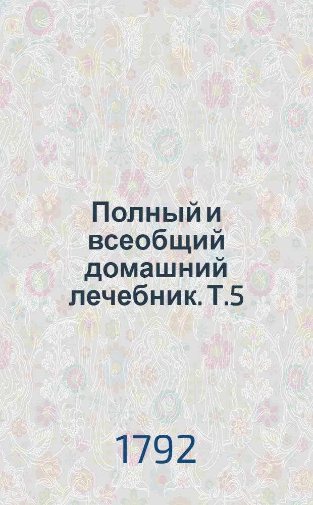 Полный и всеобщий домашний лечебник. Т.5