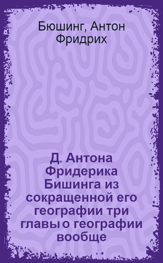 Д. Антона Фридерика Бишинга из сокращенной его географии три главы о географии вообще, о Европе и о Российской империи,