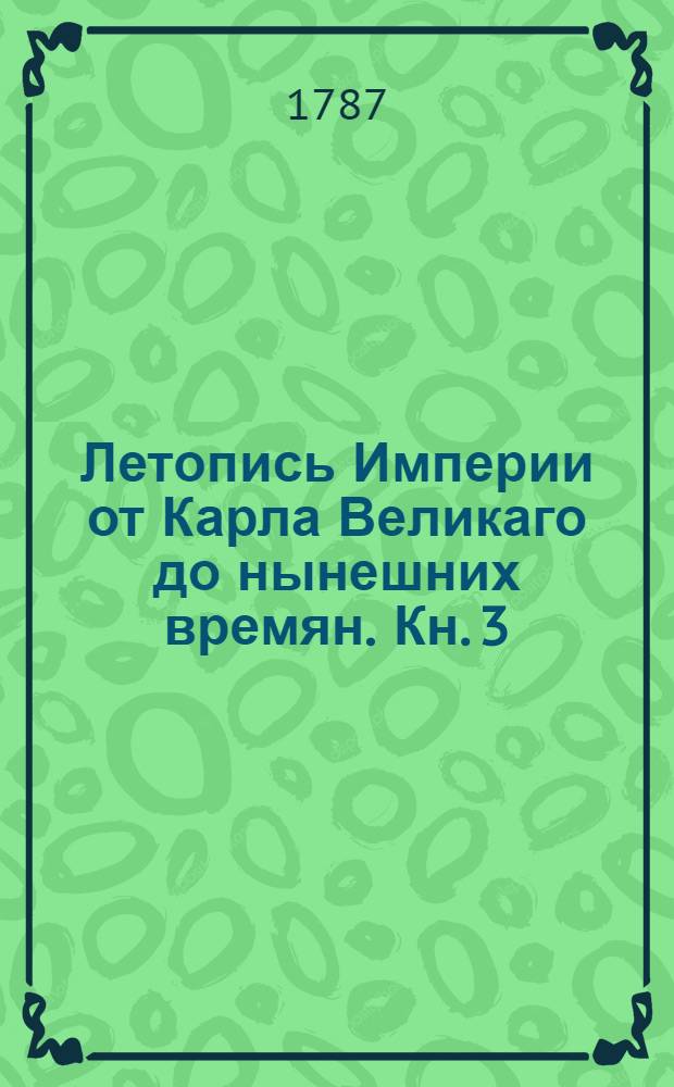 Летопись Империи от Карла Великаго до нынешних времян. [Кн. 3] : Летопись царствования императоров Генриха Птицелова. Оттона I или Великаго. Оттона II. Оттона III. Генриха II
