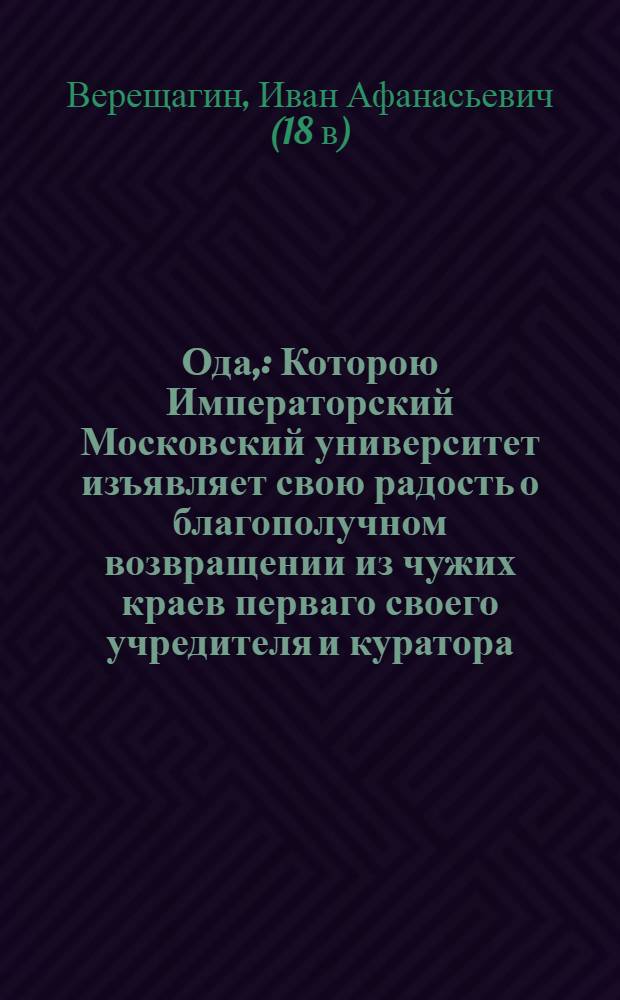 Ода, : Которою Императорский Московский университет изъявляет свою радость о благополучном возвращении из чужих краев перваго своего учредителя и куратора, господина действительнаго тайнаго советника, действительнаго камергера, орденов святаго Александра, Белаго Орла и святыя Анны кавалера, Императорских академий наук почетнаго члена и художеств перваго учредителя Ивана Ивановича Шувалова