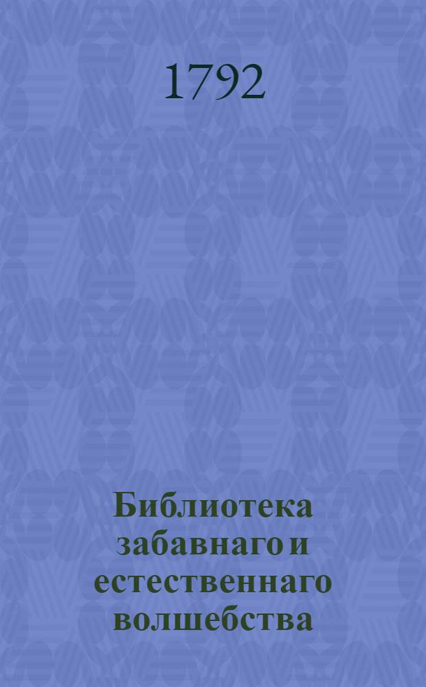 Библиотека забавнаго и естественнаго волшебства : Вмещающия ! удивительныя явления открытыя в природе, разныя проворством людским делаемыя хитрыя штуки, фокусы, фиглерства удивляющия всякаго зрителя и слышащаго о них, с изъяснением, как всяк сам их может сделать : Собранныя как из новых и древних писателей; так из устных повествований самовидцов и знатоков в сих забавных хитростях