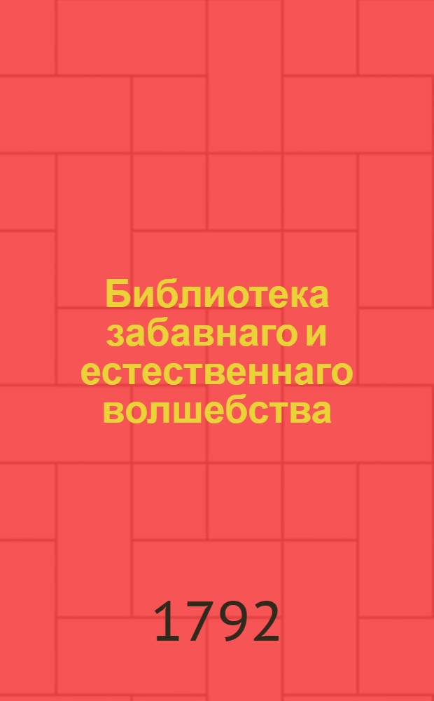 Библиотека забавнаго и естественнаго волшебства : Вмещающия [!] удивительныя явления открытыя в природе, разныя проворством людским делаемыя хитрыя штуки, фокусы, фиглерства удивляющия всякаго зрителя и слышащаго о них, с изъяснением, как всяк сам их может сделать Собранныя как из новых и древних писателей; так из устных повествований самовидцов и знатоков в сих забавных хитростях. [Кн.1]