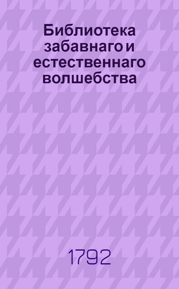 Библиотека забавнаго и естественнаго волшебства : Вмещающия [!] удивительныя явления открытыя в природе, разныя проворством людским делаемыя хитрыя штуки, фокусы, фиглерства удивляющия всякаго зрителя и слышащаго о них, с изъяснением, как всяк сам их может сделать Собранныя как из новых и древних писателей; так из устных повествований самовидцов и знатоков в сих забавных хитростях. [Кн.2]