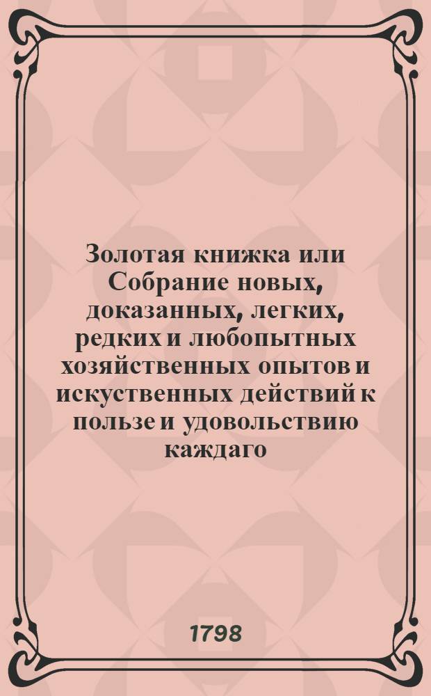 Золотая книжка или Собрание новых, доказанных, легких, редких и любопытных хозяйственных опытов и искуственных действий к пользе и удовольствию каждаго. [Ч.1]