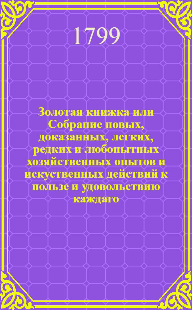 Золотая книжка или Собрание новых, доказанных, легких, редких и любопытных хозяйственных опытов и искуственных действий к пользе и удовольствию каждаго. Ч.3