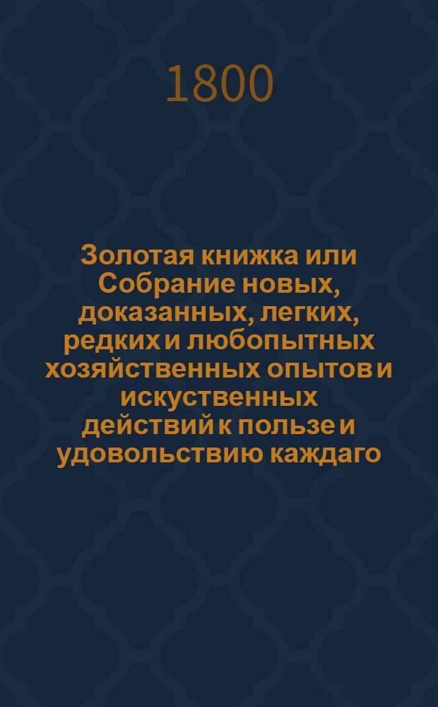 Золотая книжка или Собрание новых, доказанных, легких, редких и любопытных хозяйственных опытов и искуственных действий к пользе и удовольствию каждаго. Ч.4