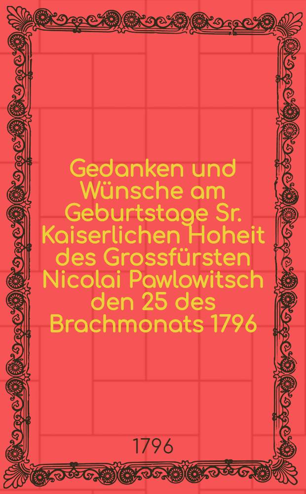 Gedanken und Wünsche am Geburtstage Sr. Kaiserlichen Hoheit des Grossfürsten Nicolai Pawlowitsch den 25 des Brachmonats 1796 = Мысли и желания в день рождения его императорскаго высочества великаго князя Николая Павловича июня 25 дня, 1796 года