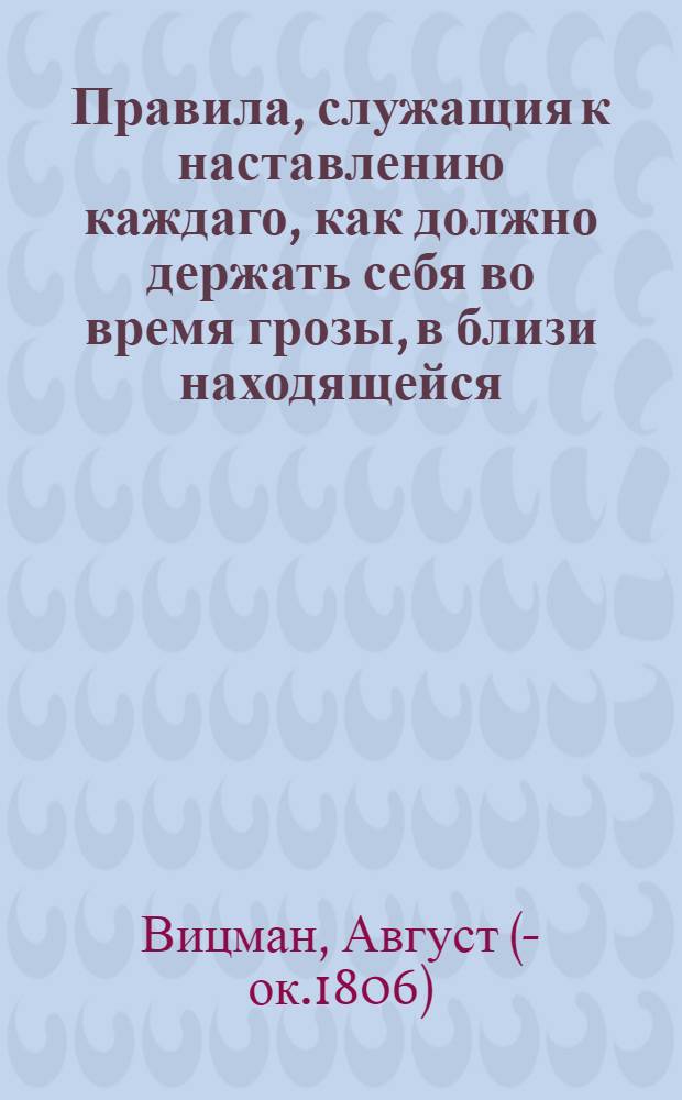 Правила, служащия к наставлению каждаго, как должно держать себя во время грозы, в близи находящейся : С присовокуплением способов каким образом приводить себя, также пасущияся стада в безопасное состояние противу вредных действий молнии и как поступать с людьми пораженными громом