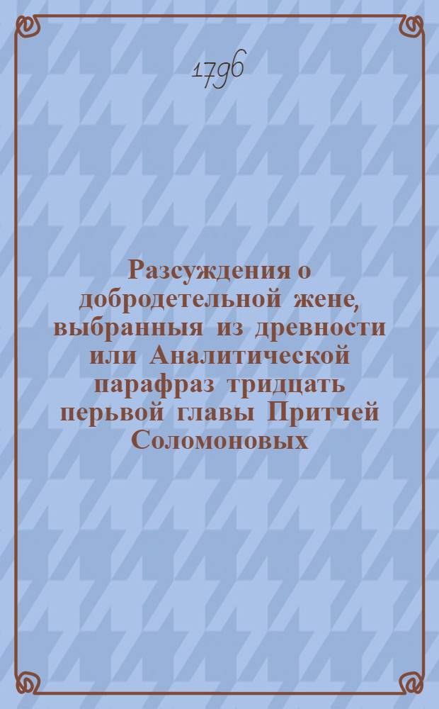 Разсуждения о добродетельной жене, выбранныя из древности или Аналитической парафраз тридцать перьвой главы Притчей Соломоновых, : По случаю высоко-знаменитаго бракосочетания его императорскаго высочества великаго князя, Константина Павловича с ея императорским высочеством великою княгинею, Анною Феодоровною