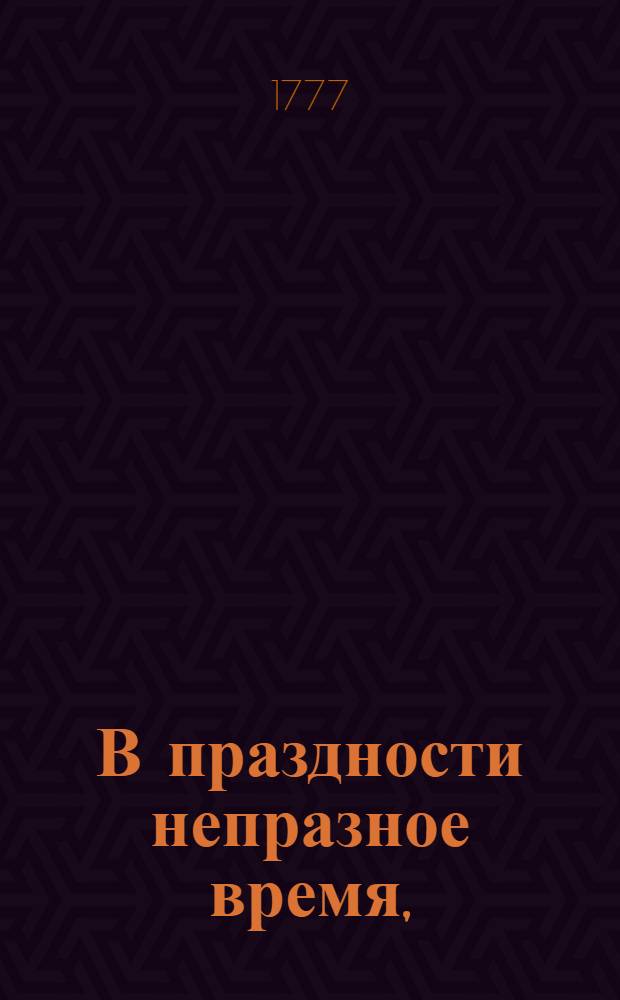 В праздности непразное время, : Изъявляющее сокращенное, но верное понятие о всех в обществе вещах; к поощрению разума и добротворению, к пользе и увеселению, к истинному спокойствию и блаженству, простых и благосклонных людей, каждаго и всех желающих, ближайше руководствующее: давно с течением жизни препровожденное а из тмы забвения во свет разумнаго употребления, тиснением произведенное