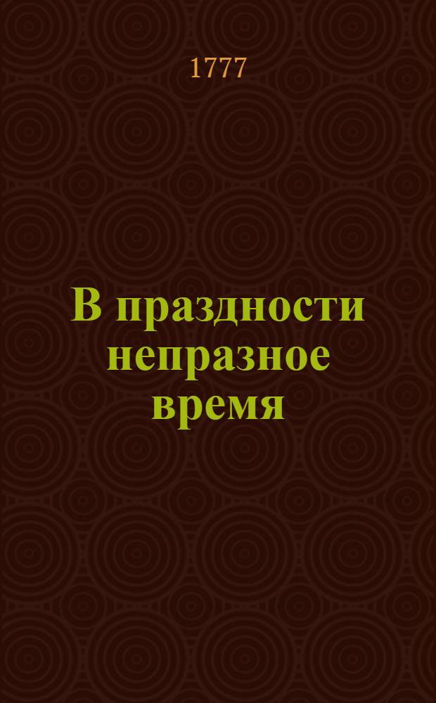 В праздности непразное время : Изъявляющее сокращенное, но верное понятие о всех в обществе вещах; к поощрению разума и добротворению, к пользе и увеселению, к истинному спокойствию и блаженству, простых и благосклонных людей, каждаго и всех желающих, ближайше руководствующее: давно с течением жизни препровожденное а из тмы забвения во свет разумнаго употребления, тиснением произведенное. [Ч.1]