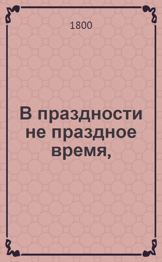 В праздности не праздное время, : Изъявляющее сокращенное, но верное понятие о всех в обществе вещах; к поощрению разума и добротворению, к пользе и увеселению, к истинному спокойствию и блаженству, простых и благосклонных людей, каждаго и всех желающих, ближайше руководствующее: давно с течением жизни препровожденное, а из тьмы забвения во свет разумнаго употребления