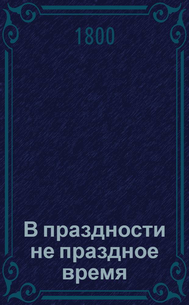 В праздности не праздное время : Изъявляющее сокращенное, но верное понятие о всех в обществе вещах; к поощрению разума и добротворению, к пользе и увеселению, к истинному спокойствию и блаженству, простых и благосклонных людей, каждаго и всех желающих, ближайше руководствующее: давно с течением жизни препровожденное, а из тьмы забвения во свет разумнаго употребления. [Ч.1]
