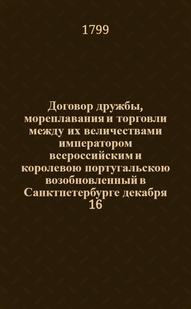 Договор дружбы, мореплавания и торговли между их величествами императором всероссийским и королевою португальскою возобновленный в Санктпетербурге декабря 16/27 дня 1798 года = Traité d'amitié, de navigation et de commerce renouvelé entre leurs majestés l'empereur de toutes les Russies et la reine de Portugal à Saint-Pétersbourg le 16/27 decembre 1798 : Ратифицирован в Павловске, июня в 18 день... 1799