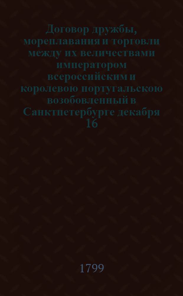 Договор дружбы, мореплавания и торговли между их величествами императором всероссийским и королевою португальскою возобовленный в Санктпетербурге декабря 16/27 дня 1798 года : Ратифицирован в Павловске, июня в 18 день... 1799