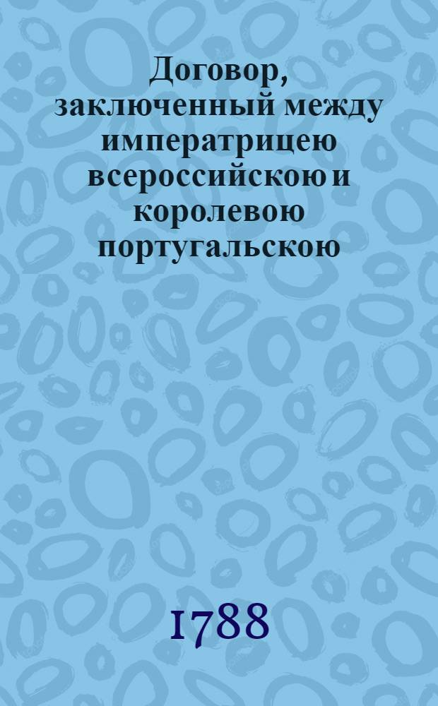[Договор, заключенный между императрицею всероссийскою и королевою португальскою. О взаимной дружбе и торговле : Подписан в Санктпетербурге 9/20 декабря 1787 го года. Ратифицирован в Царском Селе, июня в 5 день... 1788 г.