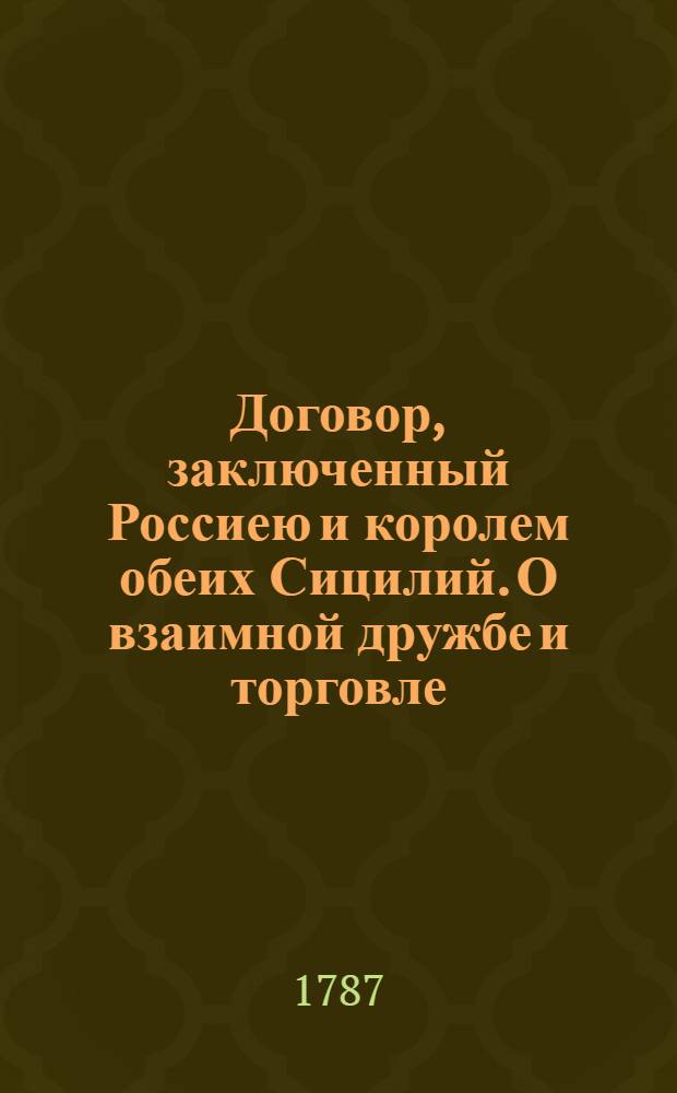 [Договор, заключенный Россиею и королем обеих Сицилий. О взаимной дружбе и торговле : Подписан в Сарском Селе генваря 6/17 дня 1787. Ратифицирован в Карасу Базаре вТавриде маия 27 дня... 1787