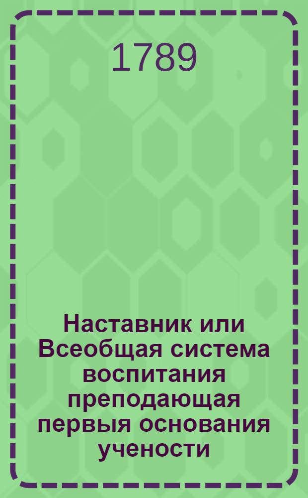 Наставник или Всеобщая система воспитания преподающая первыя основания учености : Сочинение англинское, в дванадесяти частях. Ч.1 : О правочтении, речах и разговорах пред собраниями слушателей и зрителей, слоге писем