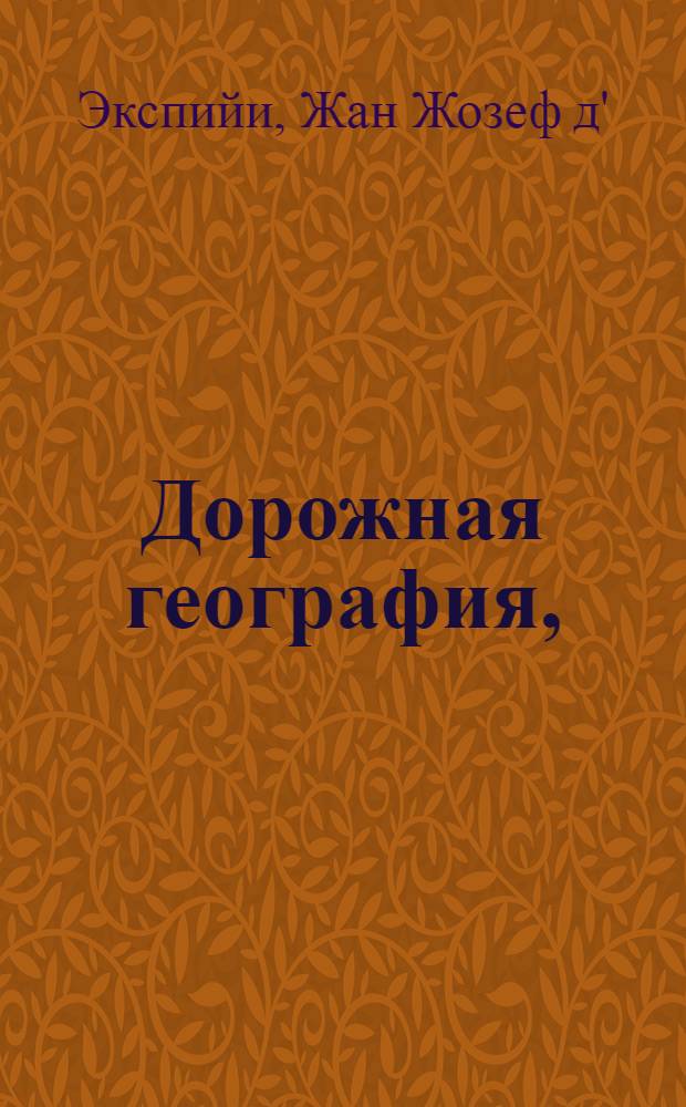 Дорожная география, : Содержащая описание о всех в свете государствах, о их качестве, климате, нравах или обычаях, их жителях, столичных городах, разстоянии их от Парижа, и о ведущих к сему городу дорогах как морем, так и сухим путем