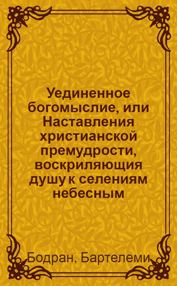 Уединенное богомыслие, или Наставления христианской премудрости, воскриляющия душу к селениям небесным.