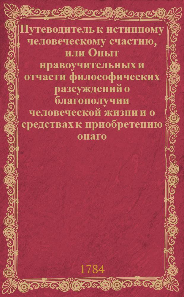 Путеводитель к истинному человеческому счастию, или Опыт нравоучительных и отчасти философических разсуждений о благополучии человеческой жизни и о средствах к приобретению онаго.