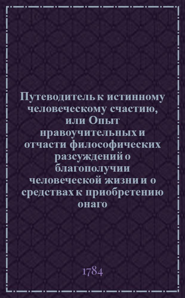 Путеводитель к истинному человеческому счастию, или Опыт нравоучительных и отчасти философических разсуждений о благополучии человеческой жизни и о средствах к приобретению онаго. Ч.1
