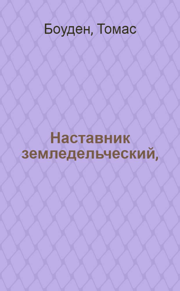 Наставник земледельческий, : Или Краткое аглинскаго хлебопашества показание в приуготовлении земли новым способом под хлеб, в посеве, и удобрении разнаго хлеба разным образом, в поправлении сенокосных трав, с описанием различных их питательных свойств для скота, в содержании лугов и паств по новому употреблению пахотныя земли под сено, со многими к тому принадлежащими начертанными орудиями и поправлениями, каковыми вся сия книжка наполнена