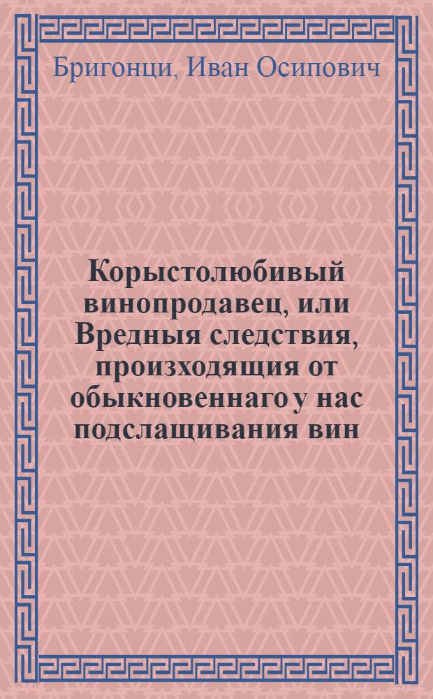 Корыстолюбивый винопродавец, или Вредныя следствия, произходящия от обыкновеннаго у нас подслащивания вин.