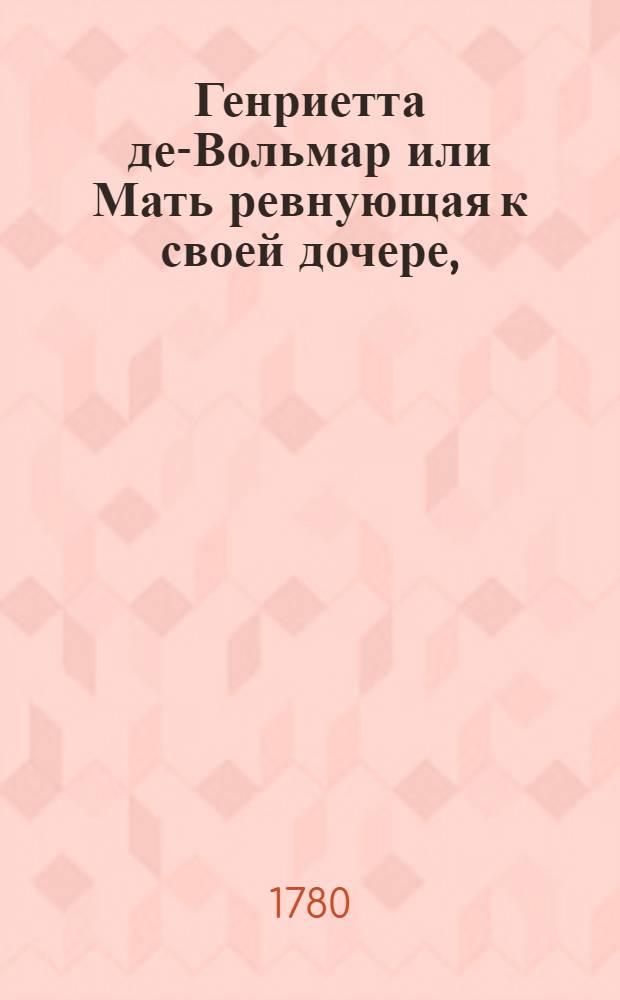 Генриетта де-Вольмар или Мать ревнующая к своей дочере, : Истинная повесть, служащая последованием к Новой Элойзе, господина Ж.Ж.Руссо