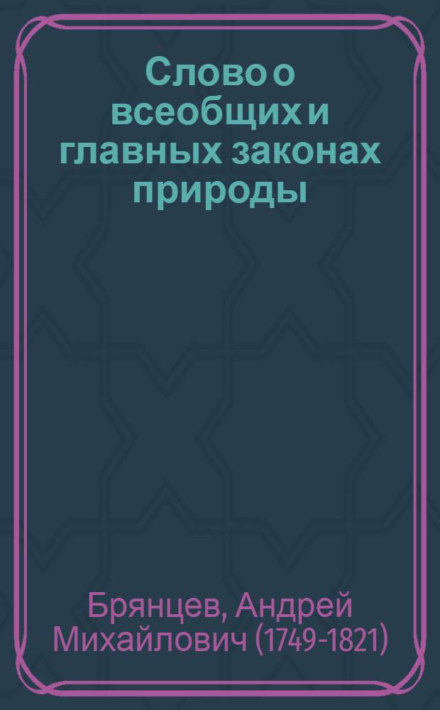 Слово о всеобщих и главных законах природы : На высокоторжественный день тезоименитства его императорскаго величества, благочестивейшаго, самодержавнейшаго, великаго государя императора и самодержца Всея России Павла Перваго : В торжественном Императорскаго Московскаго университета собрании июня 30 дня, 1799 года