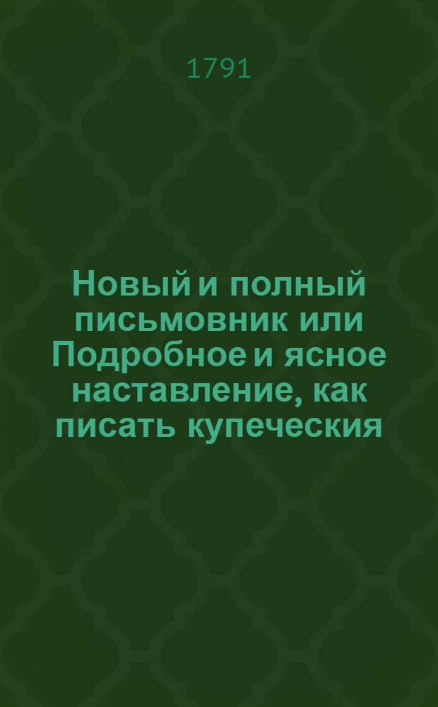 Новый и полный письмовник или Подробное и ясное наставление, как писать купеческия, канцелярския, просительныя, жалобныя, одобрительныя, дружеския, увещательныя и вообще всякаго рода деловыя письма; : Также объявления, разные договоры, записи, свидетельства, верюющия, обязательства, завещания и проч. : С присовокуплением перечня многих писем знаменитых новых и древних иностранных писателей, как то: из новых: лорда Честерфильда, Вольтера, папы Климента Четырнадцатаго, Христины королевы шведской, Гервея и разных других, а из древних: Плиния, Сенеки, Цицерона и прочих найболее в сем роде прославившихся мужей
