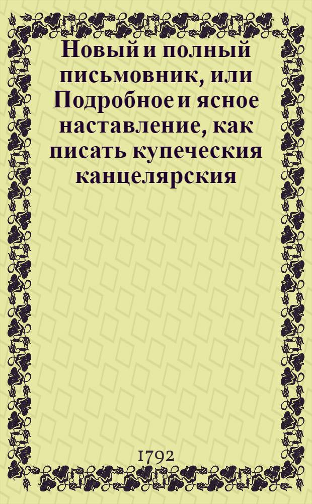 Новый и полный письмовник, или Подробное и ясное наставление, как писать купеческия канцелярския, дружеския, увещательныя и вообще всякаго рода деловыя письма, также объявления, договоры, завещания и проч. : С присовокуплением перечня многих писем знаменитых новых и древних иностранных писателей, как то: из новых: лорда Честерфильда, Вольтера, папы Климента Четырнадцатаго, Христины, королевы шведской, Гервея, Фридриха Втораго и разных других, а из древних: Плиния, Сенеки, Цицерона и проччих, наиболее в сем роде прославившихся мужей