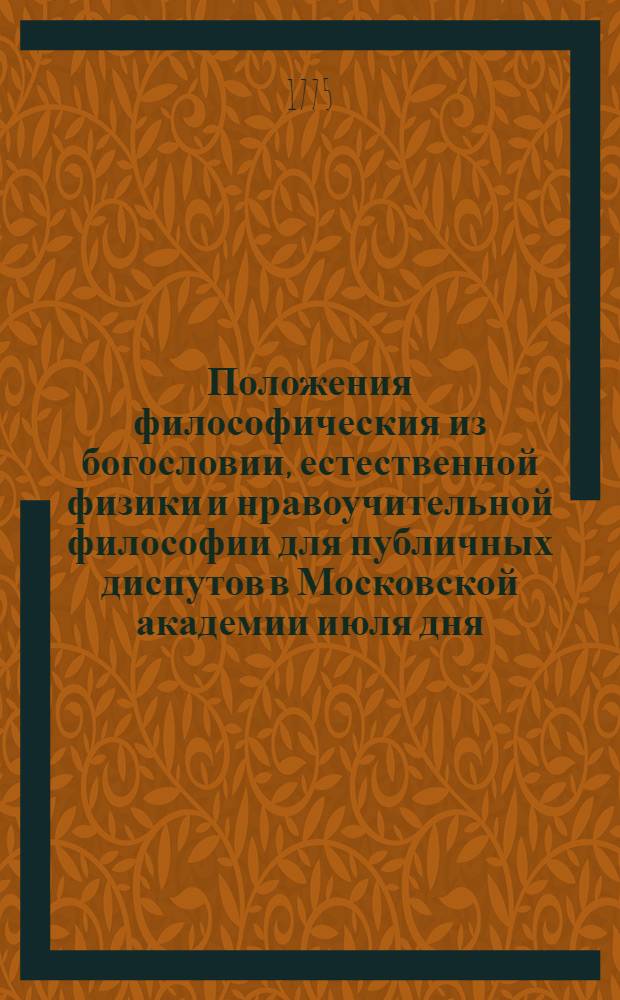 Положения философическия из богословии, естественной физики и нравоучительной философии для публичных диспутов в Московской академии июля дня, 1775 года бывших,