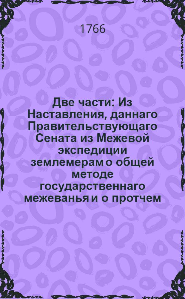 Две части : Из Наставления, даннаго Правительствующаго Сената из Межевой экспедиции землемерам о общей методе государственнаго межеванья и о протчем, в следствие изданных межевых инструкцей, принадлежащее не одним только землемерам, но ко общему всех владельцов и поселян сведению и исполнению