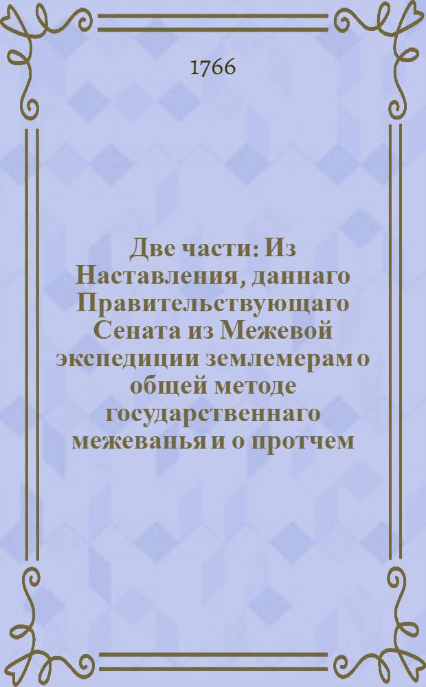 Две части : Из Наставления, даннаго Правительствующаго Сената из Межевой экспедиции землемерам о общей методе государственнаго межеванья и о протчем, в следствие изданных межевых инструкцей, принадлежащее не одним только землемерам, но ко общему всех владельцов и поселян сведению и исполнению