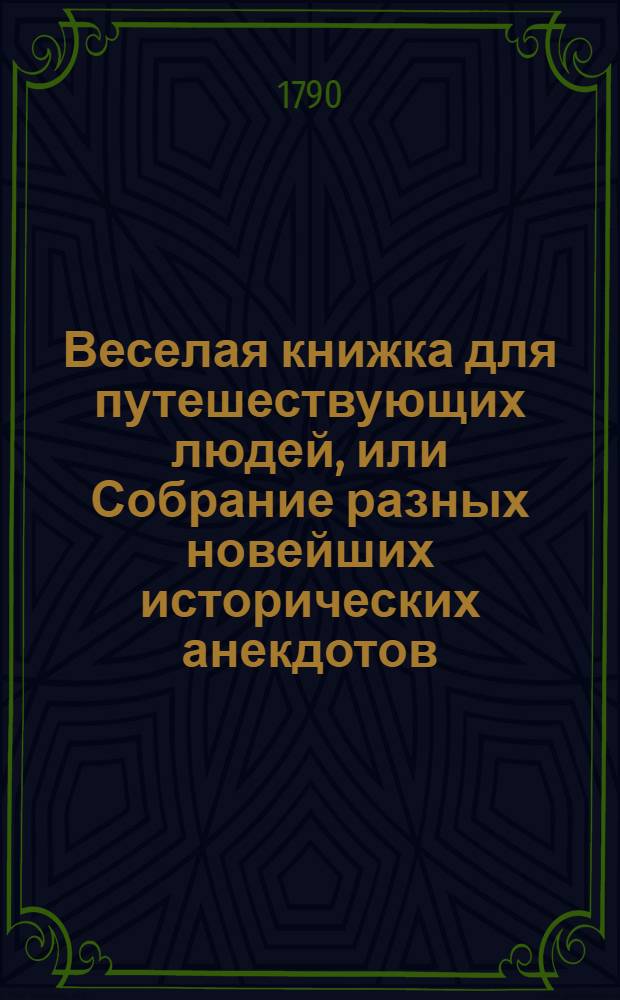 Веселая книжка для путешествующих людей, или Собрание разных новейших исторических анекдотов, остроумных шуток, ответов и кратких нравоучительных повестей : Служащих как для препровождения празднаго времяни, так и для исправления сердца