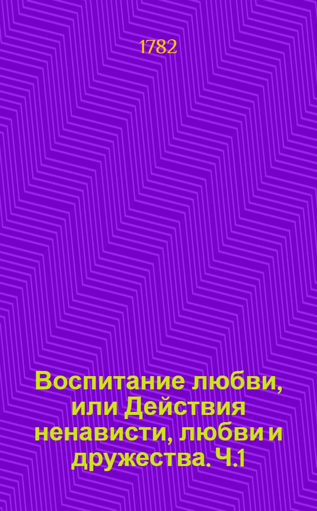 Воспитание любви, или Действия ненависти, любви и дружества. Ч.1