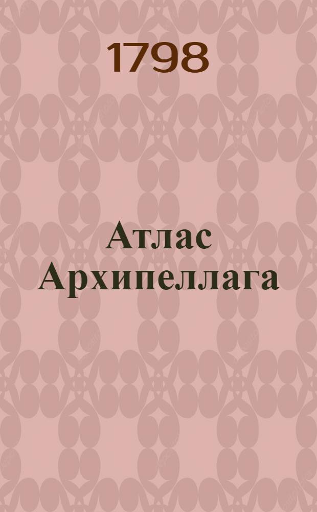 Атлас Архипеллага : Содержащий в себе карты: одну генеральную, шесть частных, пятдесят одну разных заливов, гаваней, проливов и других мест выгодных для лежания на якоре; : С привосокуплением трех карт Сирских берегов