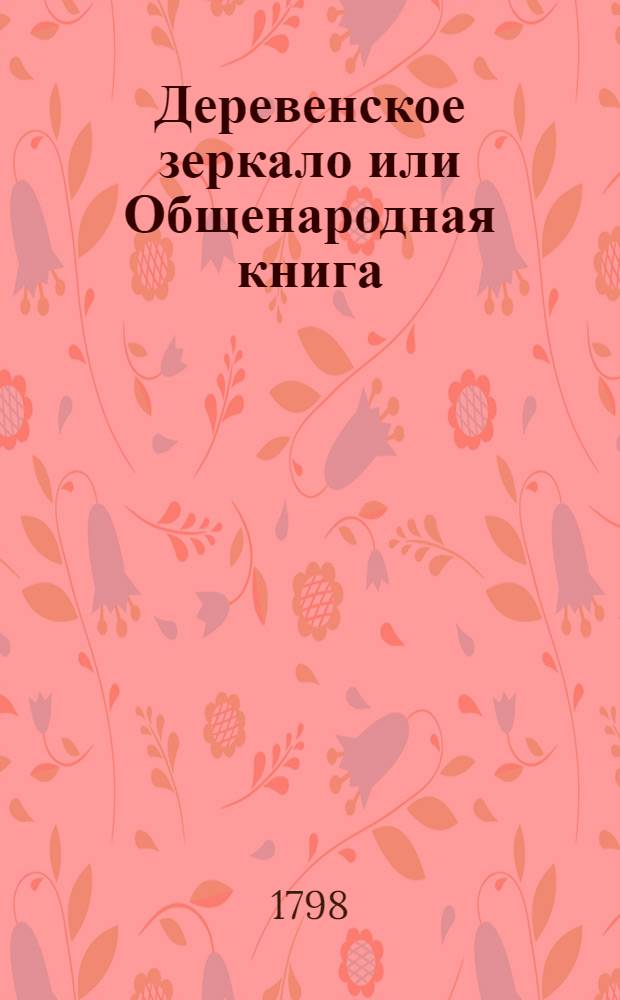 Деревенское зеркало или Общенародная книга : Сочинена не только чтоб ее читать, но чтоб по ней и исполнять. Ч.1