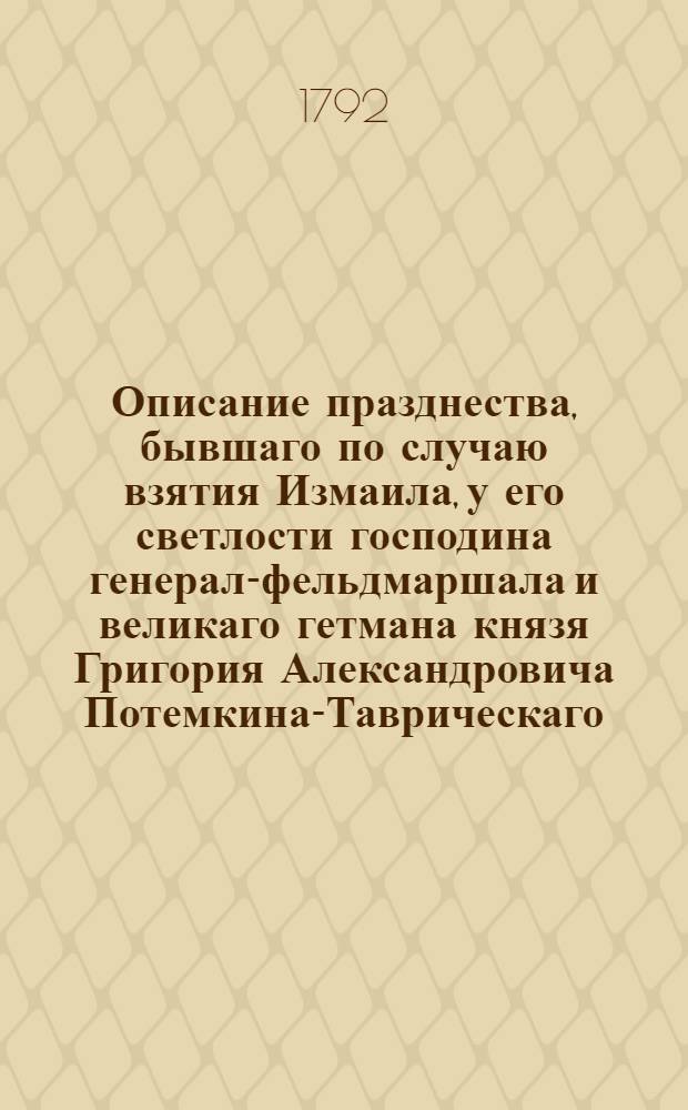 Описание празднества, бывшаго по случаю взятия Измаила, у его светлости господина генерал-фельдмаршала и великаго гетмана князя Григория Александровича Потемкина-Таврическаго, в присутствии ея императорскаго величества и их императорских высочеств, в Петербурге, в доме его близь Конной гвардии, 1791 года апреля 28 дня.