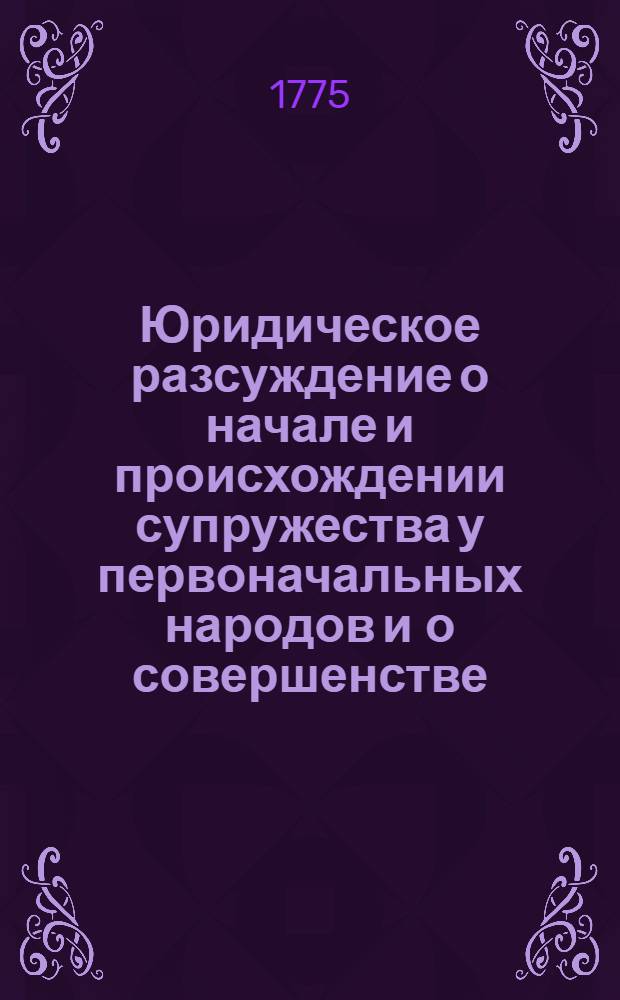 Юридическое разсуждение о начале и происхождении супружества у первоначальных народов и о совершенстве, к какому оное приведенным быть кажется последовавшими народами просвещеннейшими. : На высокоторжественный день восшествия на всероссийский престол ея императорскаго величества всепресветлейшия державнейшия великия государыни императрицы Екатерины Алексеевны самодержицы всероссийския