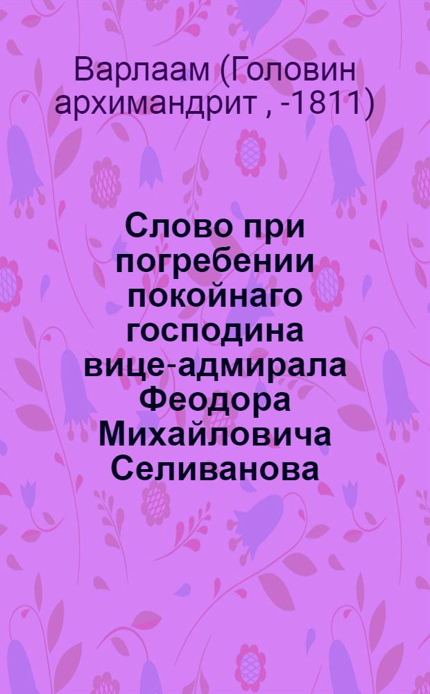 Слово при погребении покойнаго господина вице-адмирала Феодора Михайловича Селиванова