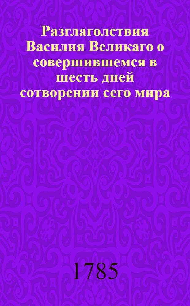 Разглаголствия Василия Великаго о совершившемся в шесть дней сотворении сего мира, : с глубокомысленными и священнотаинственными его в сем рассуждениями