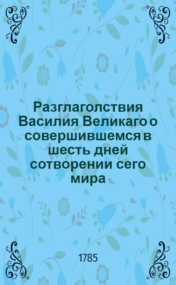 Разглаголствия Василия Великаго о совершившемся в шесть дней сотворении сего мира : с глубокомысленными и священнотаинственными его в сем рассуждениями. Ч.1