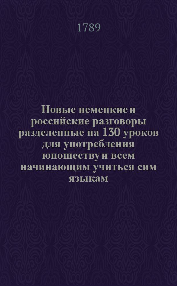 Новые немецкие и российские разговоры разделенные на 130 уроков для употребления юношеству и всем начинающим учиться сим языкам