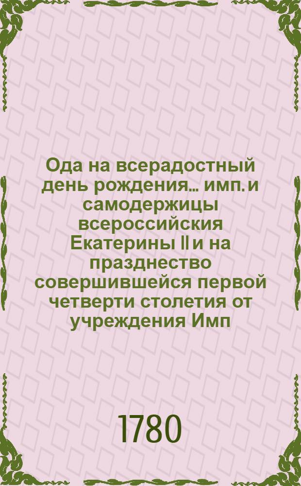 Ода на всерадостный день рождения ... имп. и самодержицы всероссийския Екатерины II и на празднество совершившейся первой четверти столетия от учреждения Имп. Московскаго университета