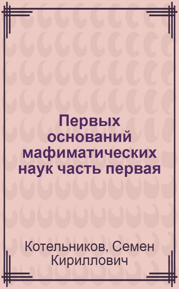Первых оснований мафиматических наук часть первая : Содержащая в себе арифметику : В ползу учащагося в Морском шляхетном кадетском корпусе благороднаго юношества