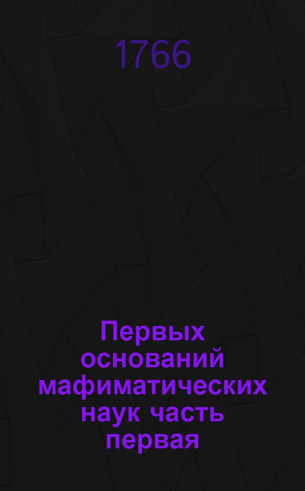 Первых оснований мафиматических наук часть первая : Содержащая в себе арифметику В ползу учащагося в Морском шляхетном кадетском корпусе благороднаго юношества. Ч.1